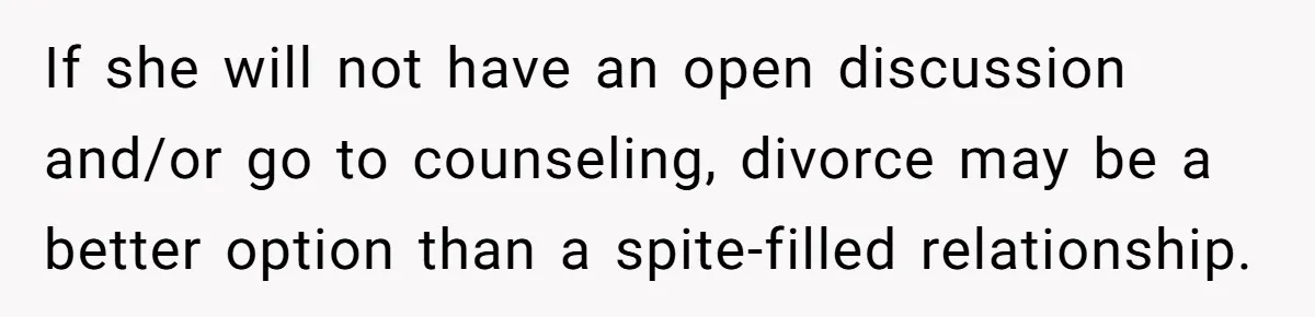 If she will not have an open discussion and/or go to counseling, divorce may be a better option than a spite-filled relationship.