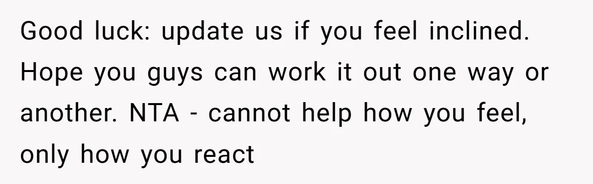 Good luck: update us if you feel inclined. Hope you guys can work it out one way or another. NTA - cannot help how you feel, only how you react