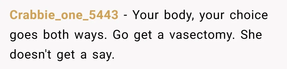 Crabbie_one_5443 − Your body, your choice goes both ways. Go get a vasectomy. She doesn't get a say.