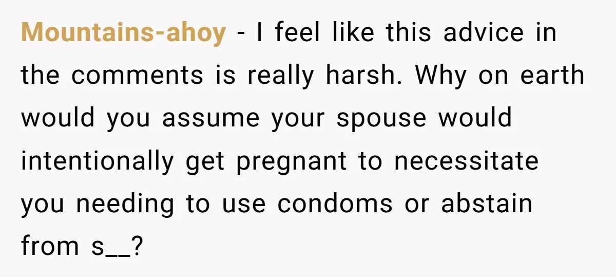 Mountains-ahoy − I feel like this advice in the comments is really harsh. Why on earth would you assume your spouse would intentionally get pregnant to necessitate you needing to...