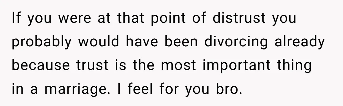 If you were at that point of distrust you probably would have been divorcing already because trust is the most important thing in a marriage. I feel for you bro.