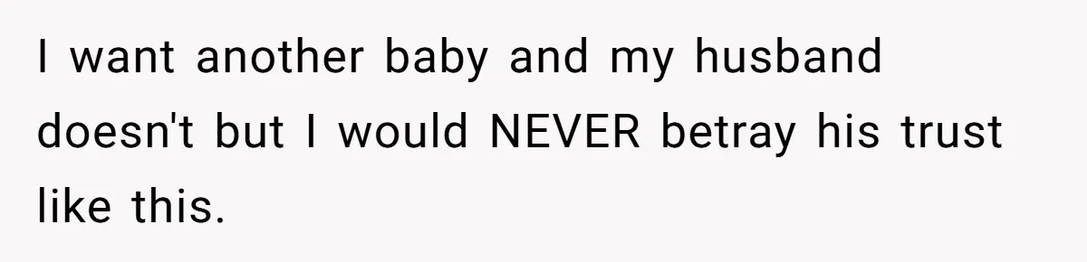 I want another baby and my husband doesn't but I would NEVER betray his trust like this.