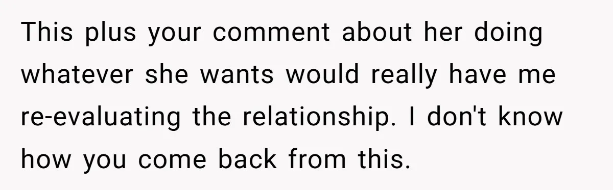 This plus your comment about her doing whatever she wants would really have me re-evaluating the relationship. I don't know how you come back from this.