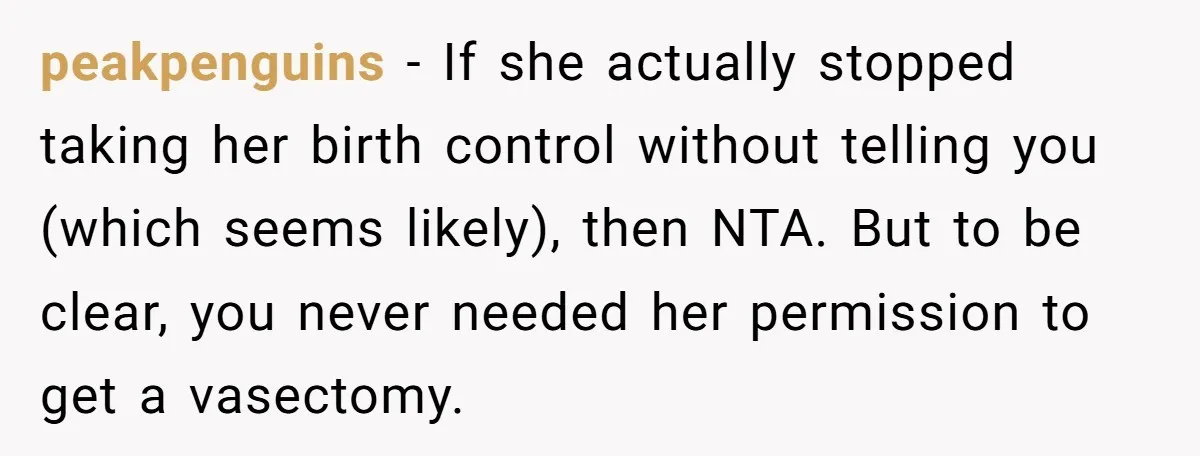 peakpenguins − If she actually stopped taking her birth control without telling you (which seems likely), then NTA. But to be clear, you never needed her permission to get a...