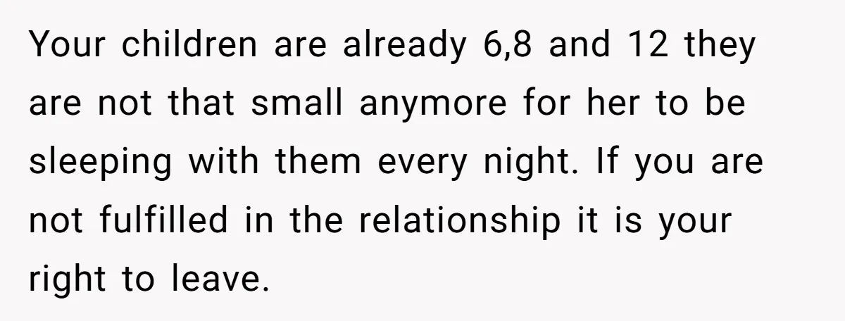 Your children are already 6,8 and 12 they are not that small anymore for her to be sleeping with them every night. If you are not fulfilled in the relationship...