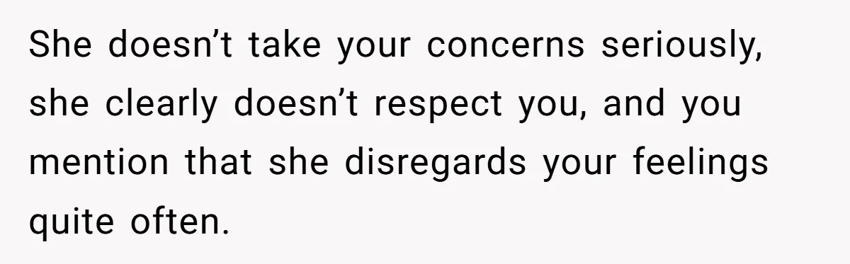 She doesn’t take your concerns seriously, she clearly doesn’t respect you, and you mention that she disregards your feelings quite often.