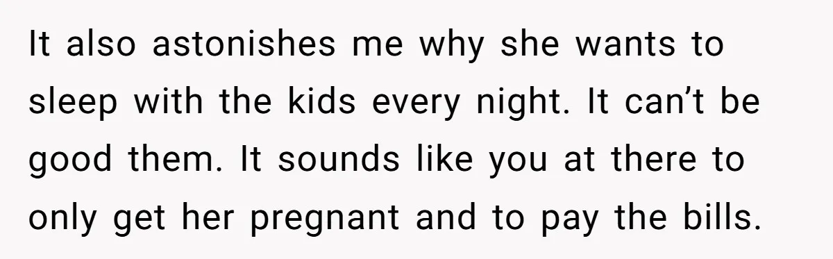 It also astonishes me why she wants to sleep with the kids every night. It can’t be good them. It sounds like you at there to only get her pregnant...