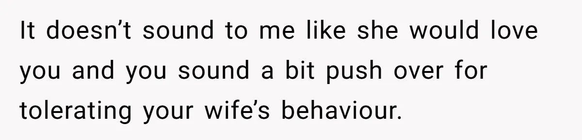 It doesn’t sound to me like she would love you and you sound a bit push over for tolerating your wife’s behaviour.