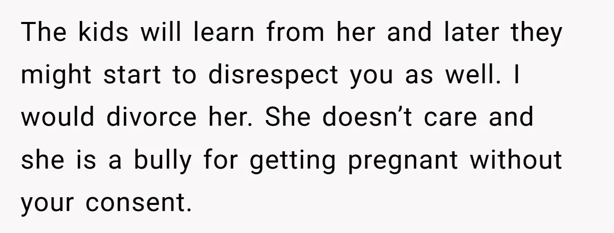 The kids will learn from her and later they might start to disrespect you as well. I would divorce her. She doesn’t care and she is a bully for getting...