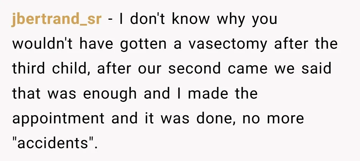 jbertrand_sr − I don't know why you wouldn't have gotten a vasectomy after the third child, after our second came we said that was enough and I made the appointment...