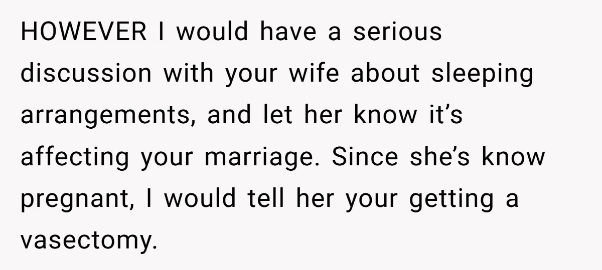HOWEVER I would have a serious discussion with your wife about sleeping arrangements, and let her know it’s affecting your marriage. Since she’s know pregnant, I would tell her your...