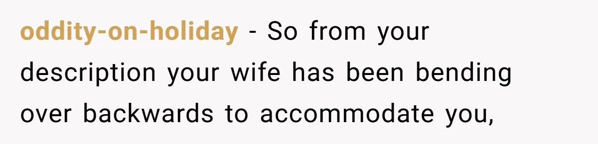 oddity-on-holiday − So from your description your wife has been bending over backwards to accommodate you,