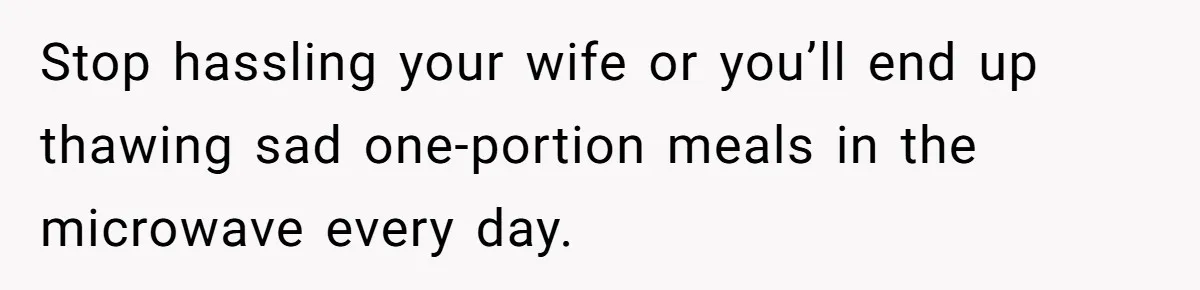 Stop hassling your wife or you’ll end up thawing sad one-portion meals in the microwave every day.