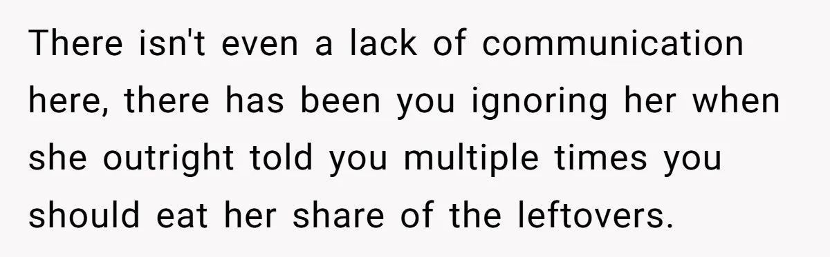 There isn't even a lack of communication here, there has been you ignoring her when she outright told you multiple times you should eat her share of the leftovers.