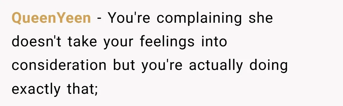 QueenYeen − You're complaining she doesn't take your feelings into consideration but you're actually doing exactly that;