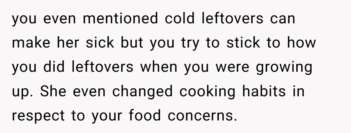 you even mentioned cold leftovers can make her sick but you try to stick to how you did leftovers when you were growing up. She even changed cooking habits in...