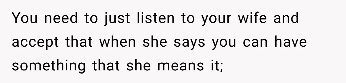 You need to just listen to your wife and accept that when she says you can have something that she means it;