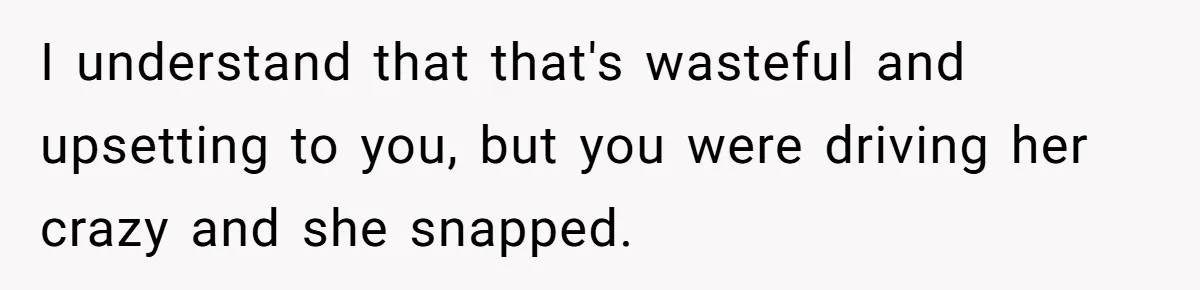 I understand that that's wasteful and upsetting to you, but you were driving her crazy and she snapped.