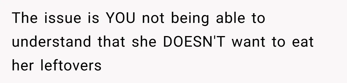 The issue is YOU not being able to understand that she DOESN'T want to eat her leftovers
