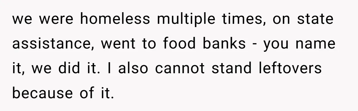we were homeless multiple times, on state assistance, went to food banks - you name it, we did it. I also cannot stand leftovers because of it.