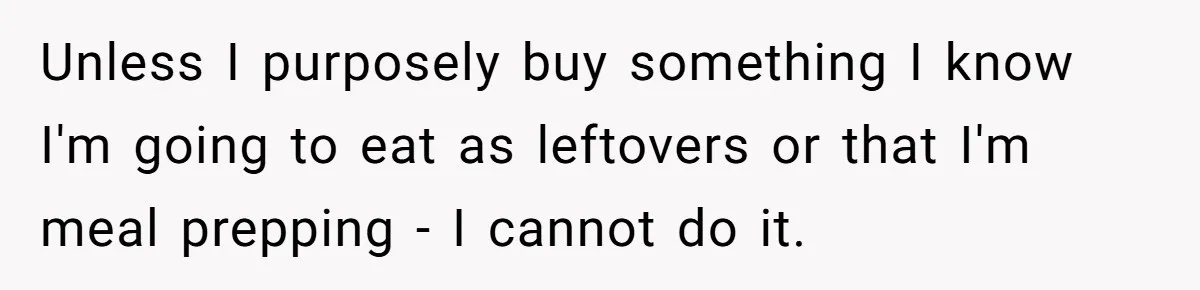 Unless I purposely buy something I know I'm going to eat as leftovers or that I'm meal prepping - I cannot do it.