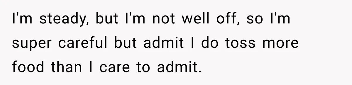 I'm steady, but I'm not well off, so I'm super careful but admit I do toss more food than I care to admit.