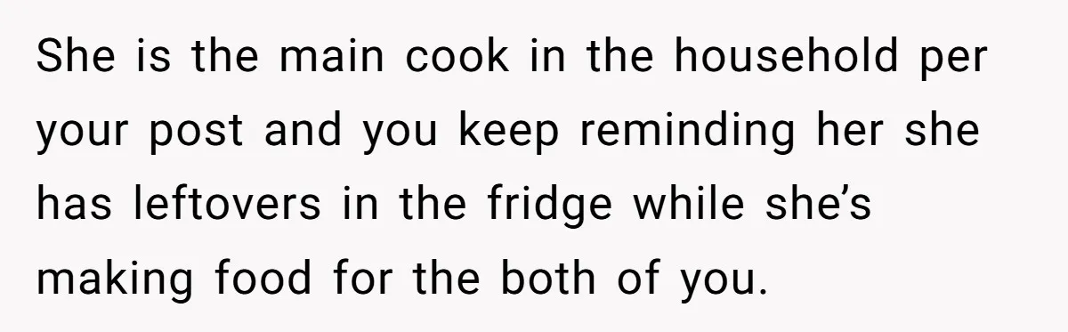 She is the main cook in the household per your post and you keep reminding her she has leftovers in the fridge while she’s making food for the both of...