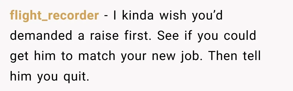 flight_recorder - I kinda wish you’d demanded a raise first. See if you could get him to match your new job. Then tell him you quit.