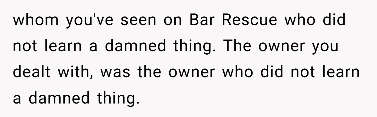 whom you've seen on Bar Rescue who did not learn a damned thing. The owner you dealt with, was the owner who did not learn a damned thing.