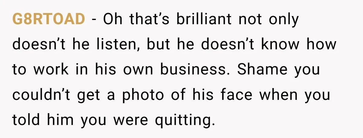 G8RTOAD - Oh that’s brilliant not only doesn’t he listen, but he doesn’t know how to work in his own business. Shame you couldn’t get a photo of his face...