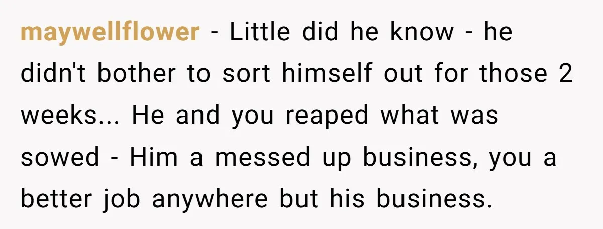 maywellflower - Little did he know - he didn't bother to sort himself out for those 2 weeks... He and you reaped what was sowed - Him a messed up...