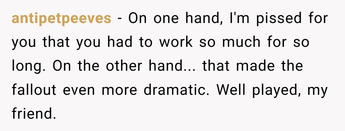antipetpeeves - On one hand, I'm pissed for you that you had to work so much for so long. On the other hand... that made the fallout even more dramatic....