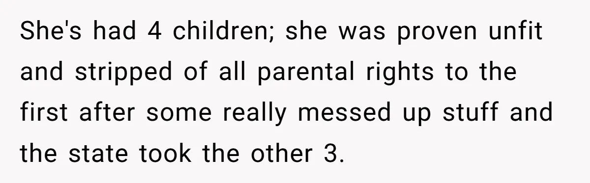 She's had 4 children; she was proven unfit and stripped of all parental rights to the first after some really messed up stuff and the state took the other 3.