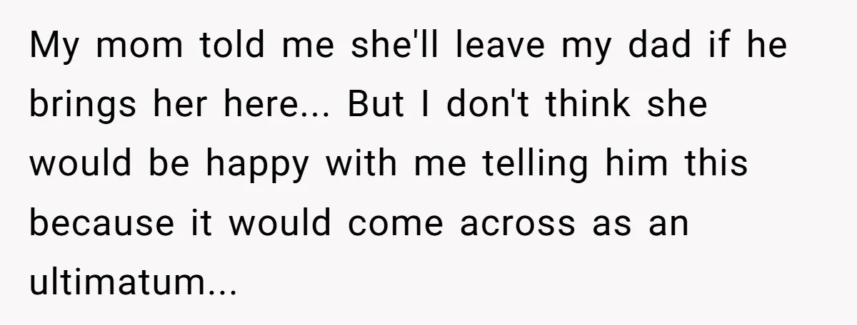 My mom told me she'll leave my dad if he brings her here... But I don't think she would be happy with me telling him this because it would come...