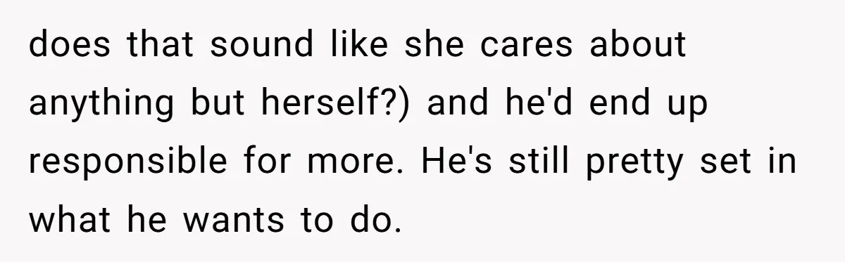 does that sound like she cares about anything but herself?) and he'd end up responsible for more. He's still pretty set in what he wants to do.