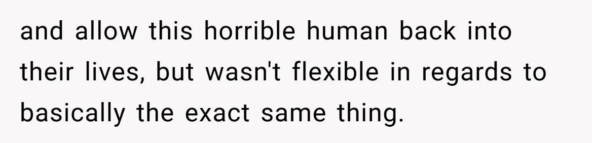 and allow this horrible human back into their lives, but wasn't flexible in regards to basically the exact same thing.