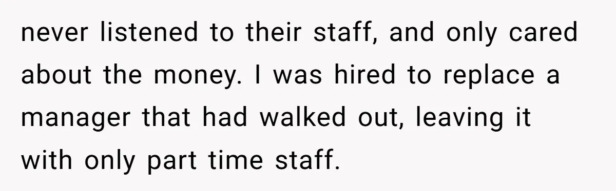 never listened to their staff, and only cared about the money. I was hired to replace a manager that had walked out, leaving it with only part time staff.
