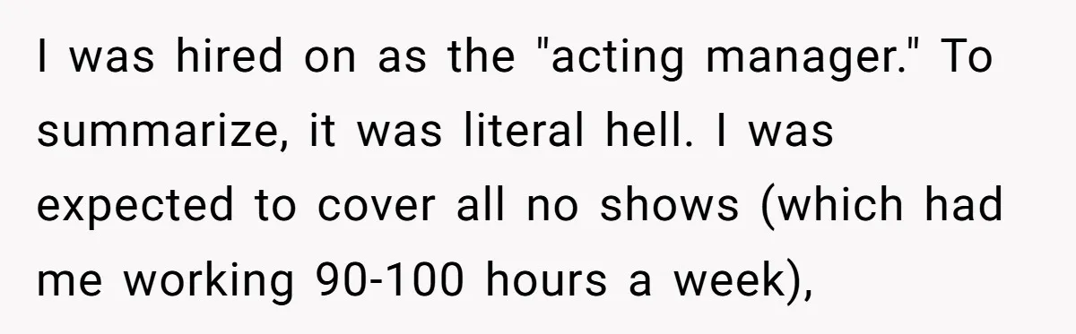 I was hired on as the "acting manager." To summarize, it was literal hell. I was expected to cover all no shows (which had me working 90-100 hours a week),