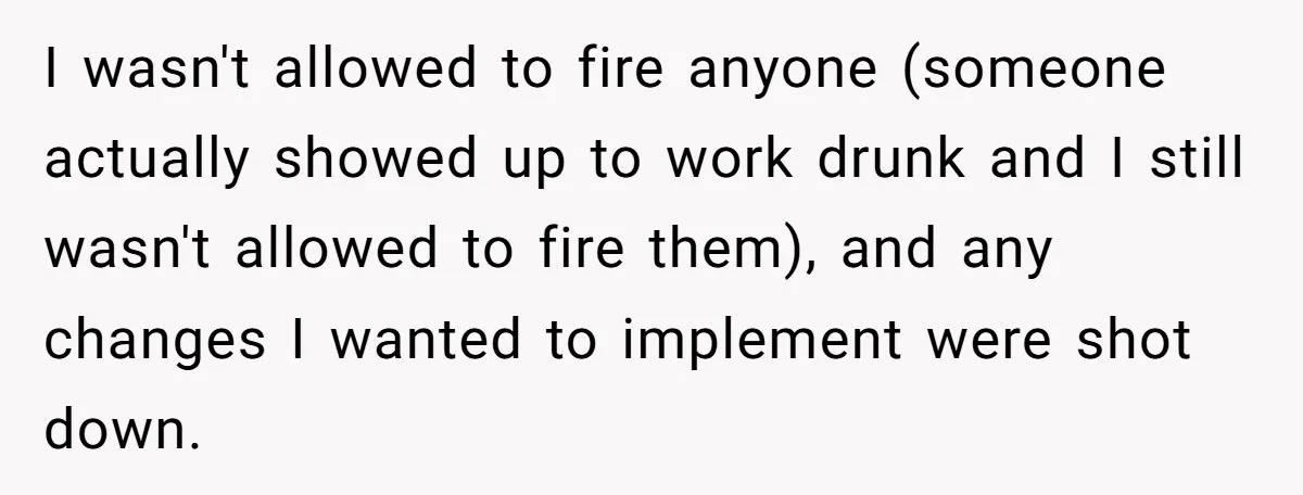 I wasn't allowed to fire anyone (someone actually showed up to work drunk and I still wasn't allowed to fire them), and any changes I wanted to implement were shot...
