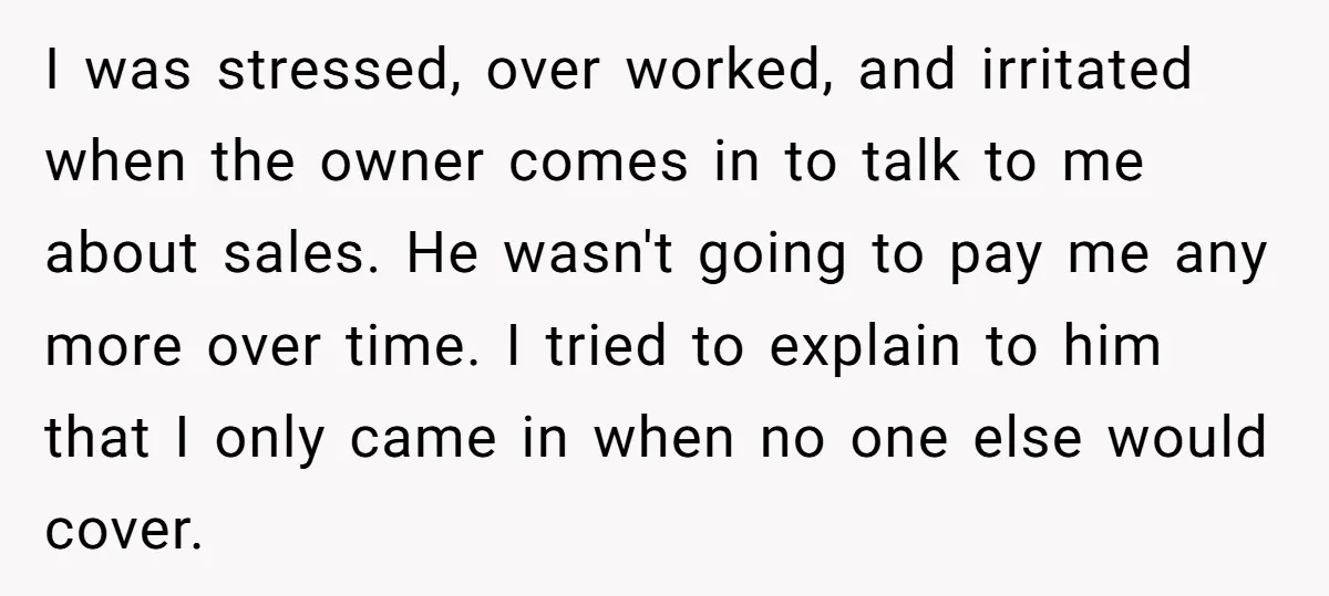 I was stressed, over worked, and irritated when the owner comes in to talk to me about sales. He wasn't going to pay me any more over time. I tried...