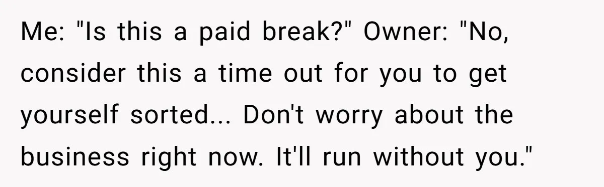 Me: "Is this a paid break?" Owner: "No, consider this a time out for you to get yourself sorted... Don't worry about the business right now. It'll run without you."