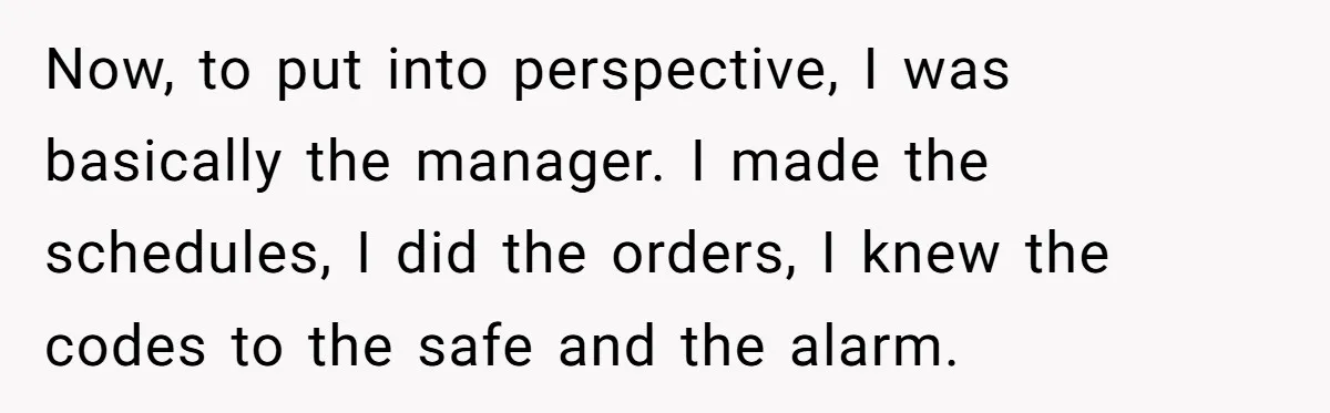Now, to put into perspective, I was basically the manager. I made the schedules, I did the orders, I knew the codes to the safe and the alarm.