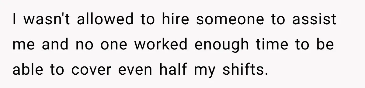 I wasn't allowed to hire someone to assist me and no one worked enough time to be able to cover even half my shifts.