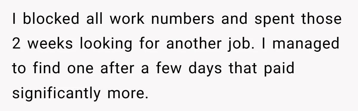 I blocked all work numbers and spent those 2 weeks looking for another job. I managed to find one after a few days that paid significantly more.
