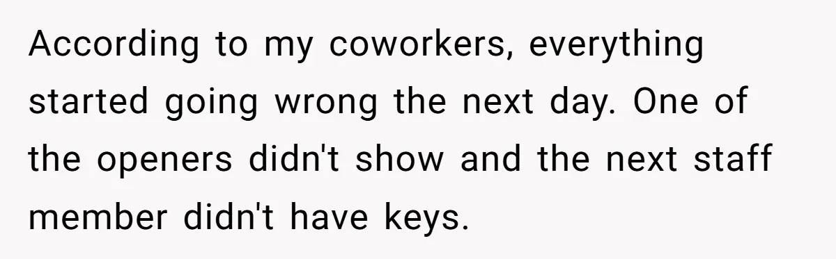 According to my coworkers, everything started going wrong the next day. One of the openers didn't show and the next staff member didn't have keys.
