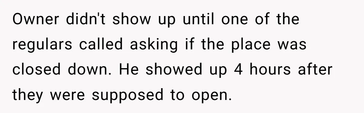 Owner didn't show up until one of the regulars called asking if the place was closed down. He showed up 4 hours after they were supposed to open.
