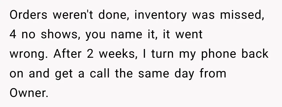 Orders weren't done, inventory was missed, 4 no shows, you name it, it went wrong. After 2 weeks, I turn my phone back on and get a call the same...