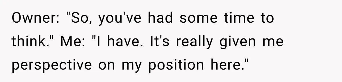 Owner: "So, you've had some time to think." Me: "I have. It's really given me perspective on my position here."