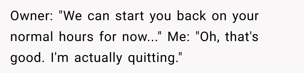 Owner: "We can start you back on your normal hours for now..." Me: "Oh, that's good. I'm actually quitting."