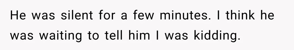 He was silent for a few minutes. I think he was waiting to tell him I was kidding.